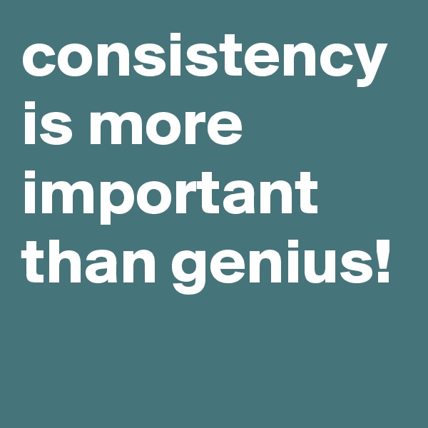 consistency is more important than genius!