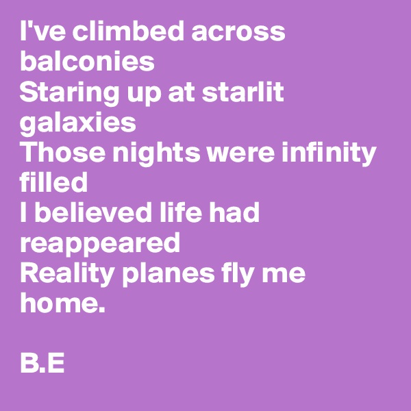 I've climbed across balconies 
Staring up at starlit galaxies 
Those nights were infinity filled
I believed life had reappeared 
Reality planes fly me home.

B.E