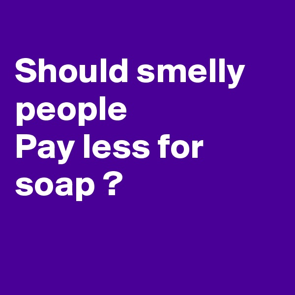 
Should smelly people
Pay less for soap ?

