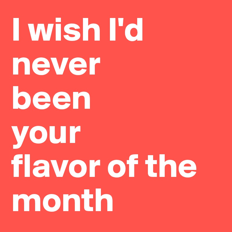 I wish I'd never 
been 
your 
flavor of the month