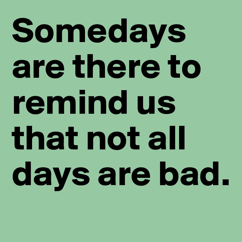 Somedays are there to remind us that not all days are bad. 