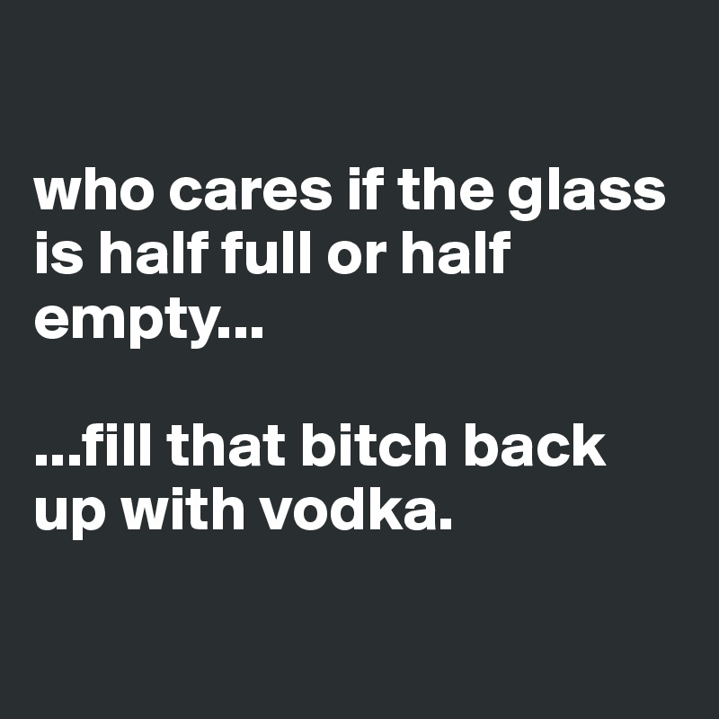 

who cares if the glass is half full or half empty...

...fill that bitch back up with vodka.

