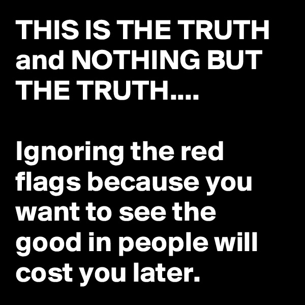 THIS IS THE TRUTH and NOTHING BUT THE TRUTH....

Ignoring the red flags because you want to see the good in people will cost you later.