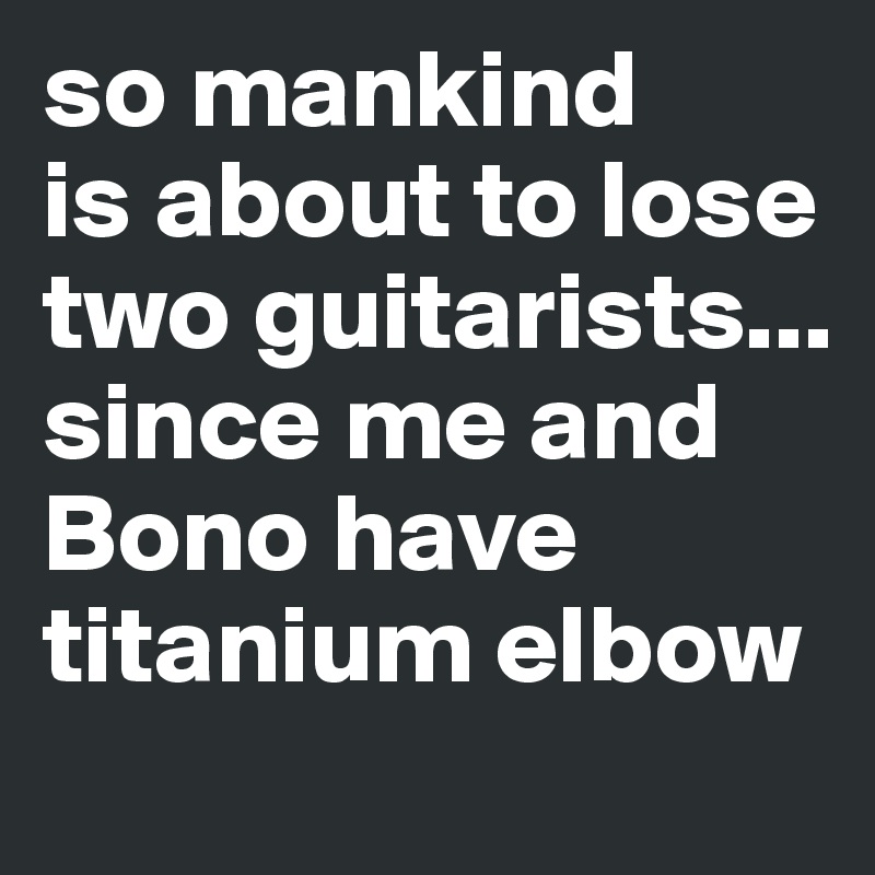so mankind 
is about to lose two guitarists...
since me and Bono have titanium elbow