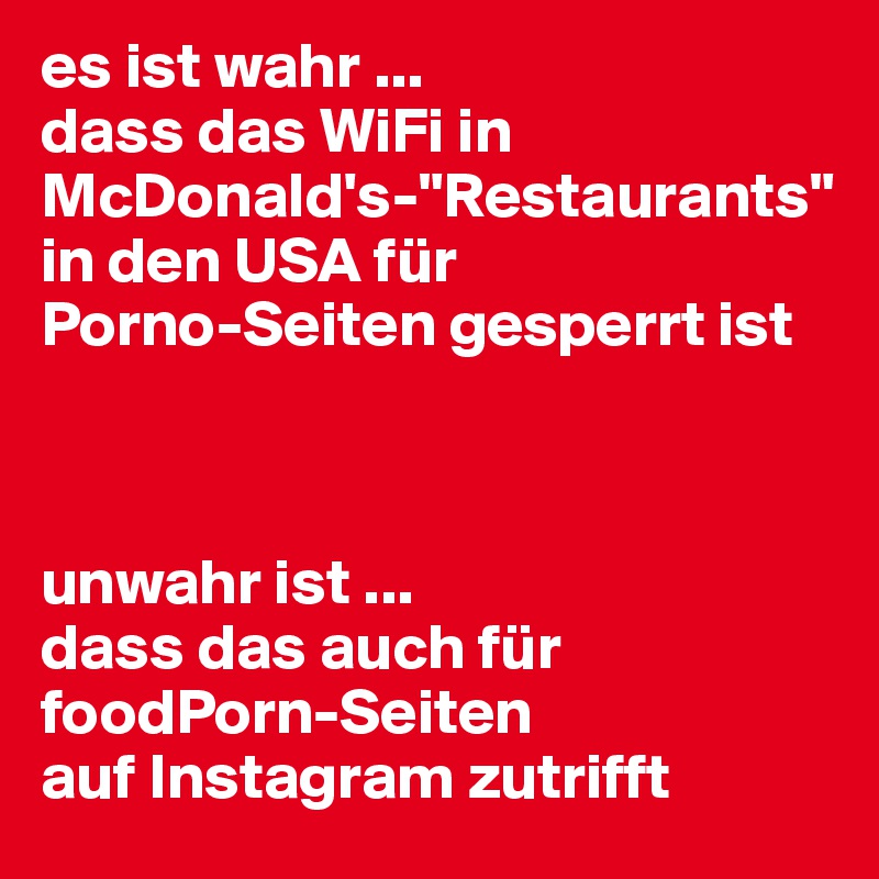 es ist wahr ... 
dass das WiFi in McDonald's-"Restaurants" 
in den USA für 
Porno-Seiten gesperrt ist



unwahr ist ... 
dass das auch für foodPorn-Seiten 
auf Instagram zutrifft