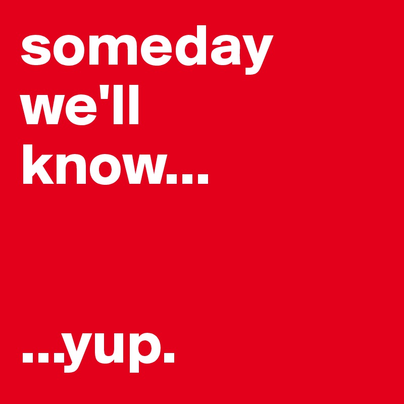 someday
we'll
know...


...yup.