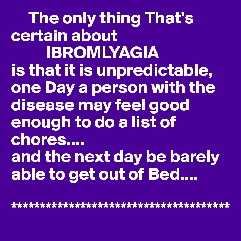      The only thing That's   certain about
          IBROMLYAGIA 
is that it is unpredictable,
one Day a person with the disease may feel good enough to do a list of chores....
and the next day be barely able to get out of Bed....

**************************************