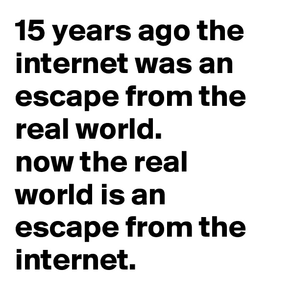 15 years ago the internet was an escape from the real world. 
now the real world is an escape from the internet.