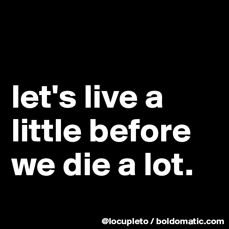 

let's live a little before we die a lot.
 