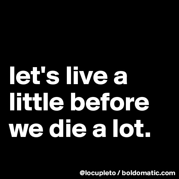 

let's live a little before we die a lot.
 