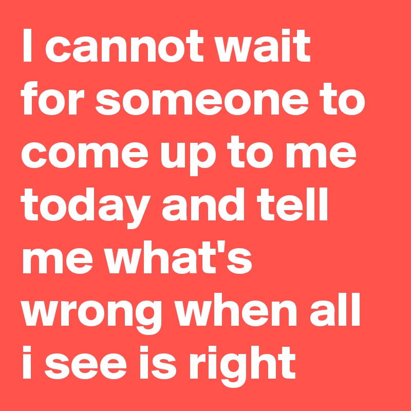 I cannot wait for someone to come up to me today and tell me what's wrong when all i see is right