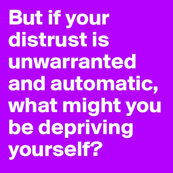 But if your distrust is unwarranted and automatic, what might you be depriving yourself?