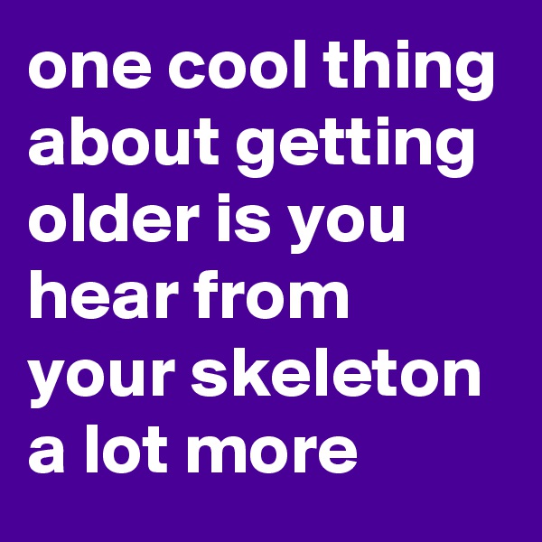 one cool thing about getting older is you hear from your skeleton a lot more