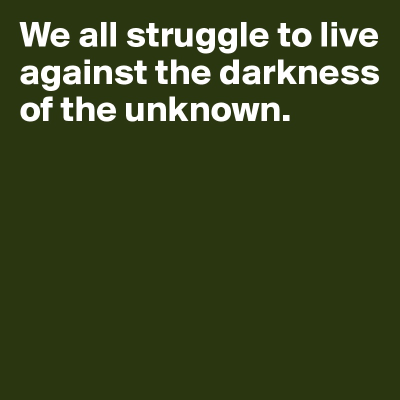 We all struggle to live against the darkness 
of the unknown.





