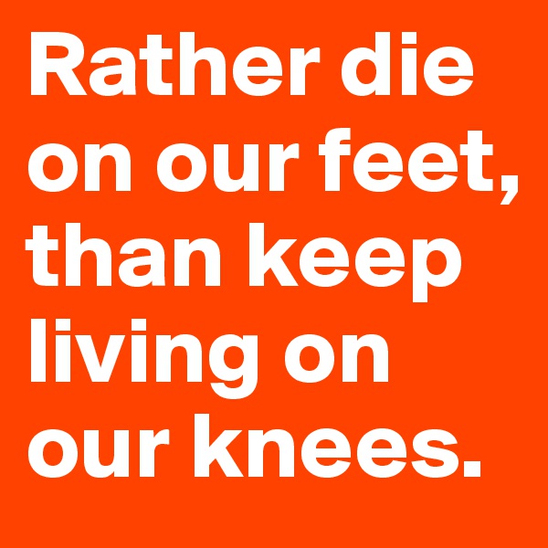 Rather die on our feet, than keep living on our knees.