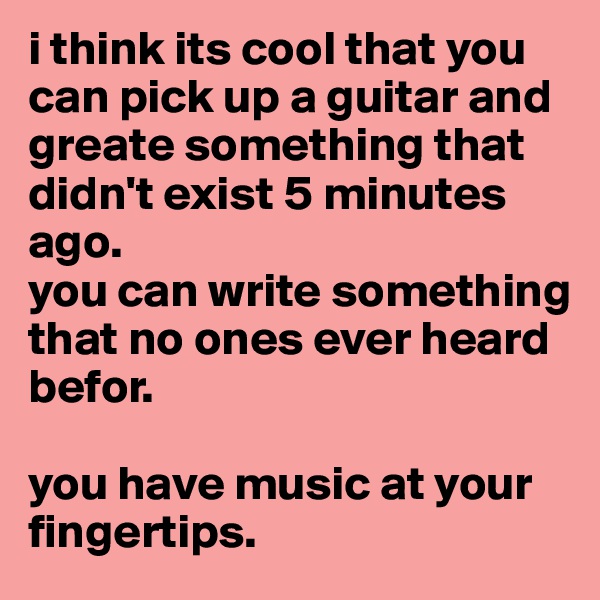 i think its cool that you can pick up a guitar and greate something that didn't exist 5 minutes ago. 
you can write something that no ones ever heard befor.

you have music at your fingertips.