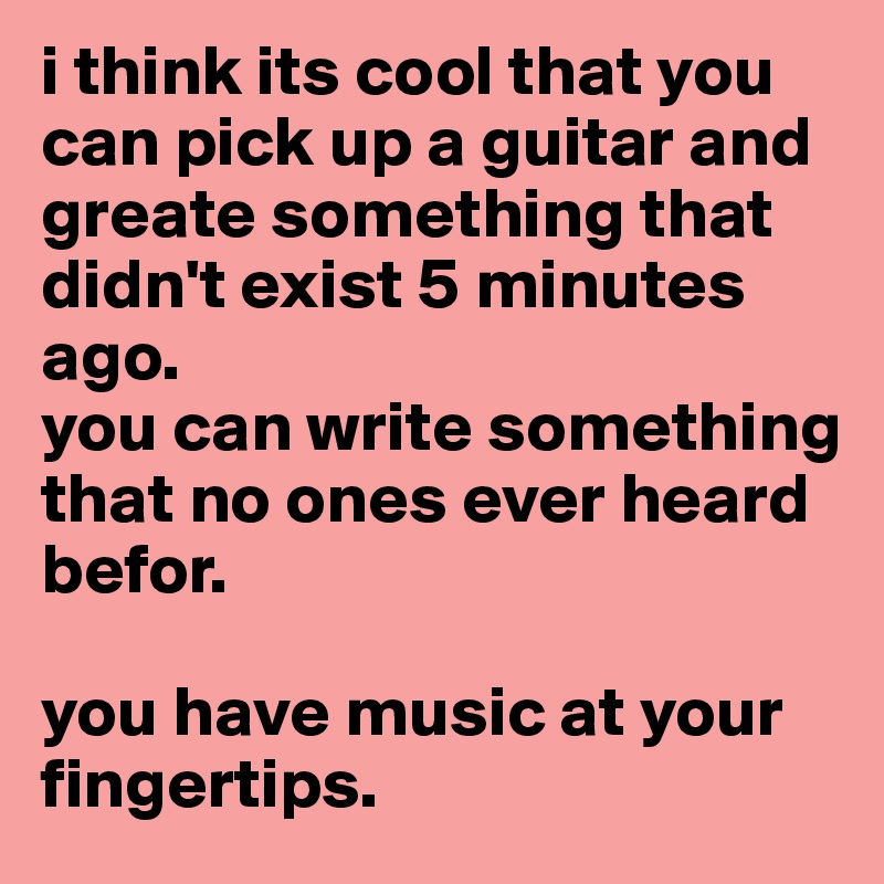 i think its cool that you can pick up a guitar and greate something that didn't exist 5 minutes ago. 
you can write something that no ones ever heard befor.

you have music at your fingertips.