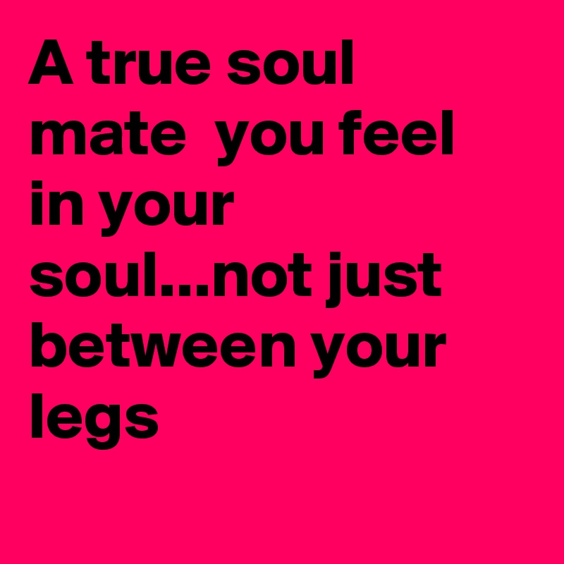 A true soul mate  you feel in your soul...not just between your legs
