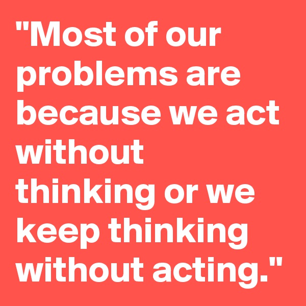 "Most of our problems are because we act without thinking or we keep thinking without acting."