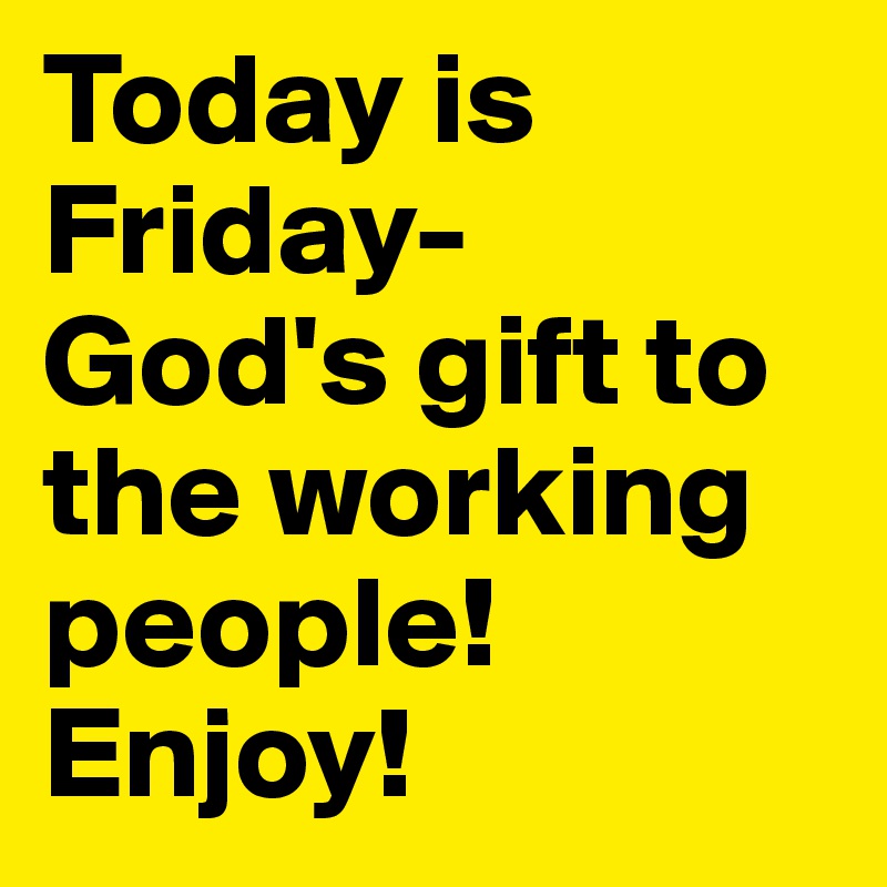 Today is Friday- 
God's gift to the working people! Enjoy!