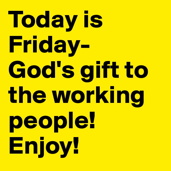 Today is Friday- 
God's gift to the working people! Enjoy!