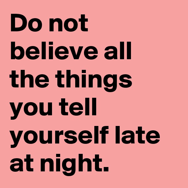 Do not believe all the things you tell yourself late at night.