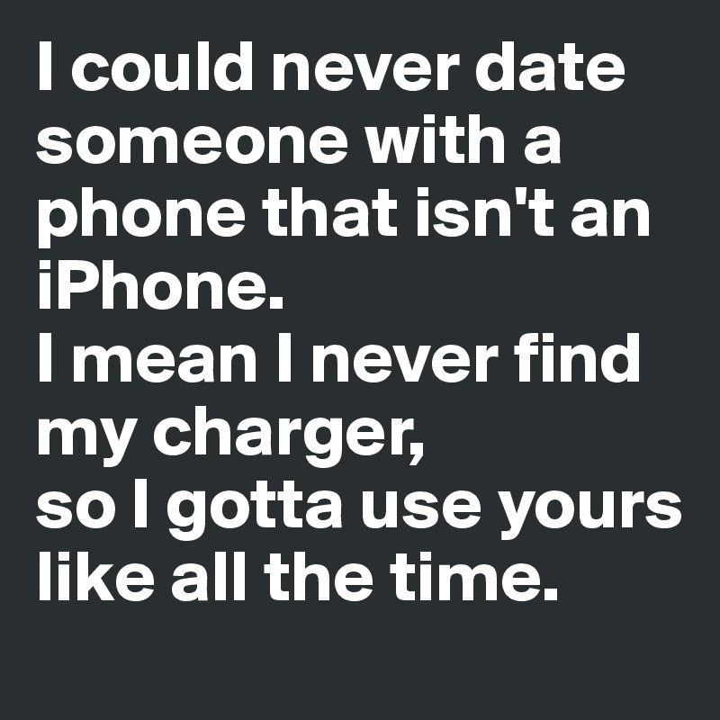 I could never date someone with a phone that isn't an iPhone. 
I mean I never find my charger, 
so I gotta use yours like all the time. 