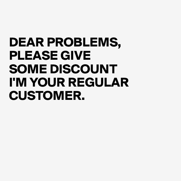 

DEAR PROBLEMS,
PLEASE GIVE 
SOME DISCOUNT
I'M YOUR REGULAR CUSTOMER.




