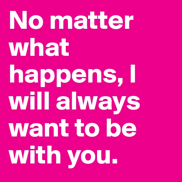 No matter what happens, I will always want to be with you.