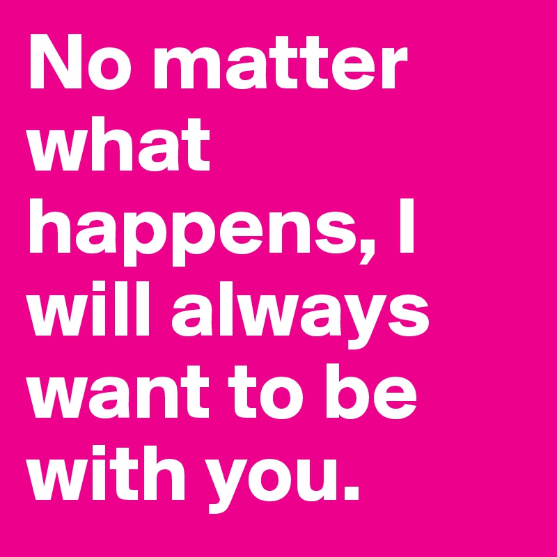 No matter what happens, I will always want to be with you.