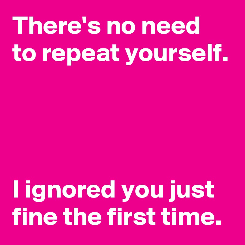 There's no need to repeat yourself.




I ignored you just fine the first time.