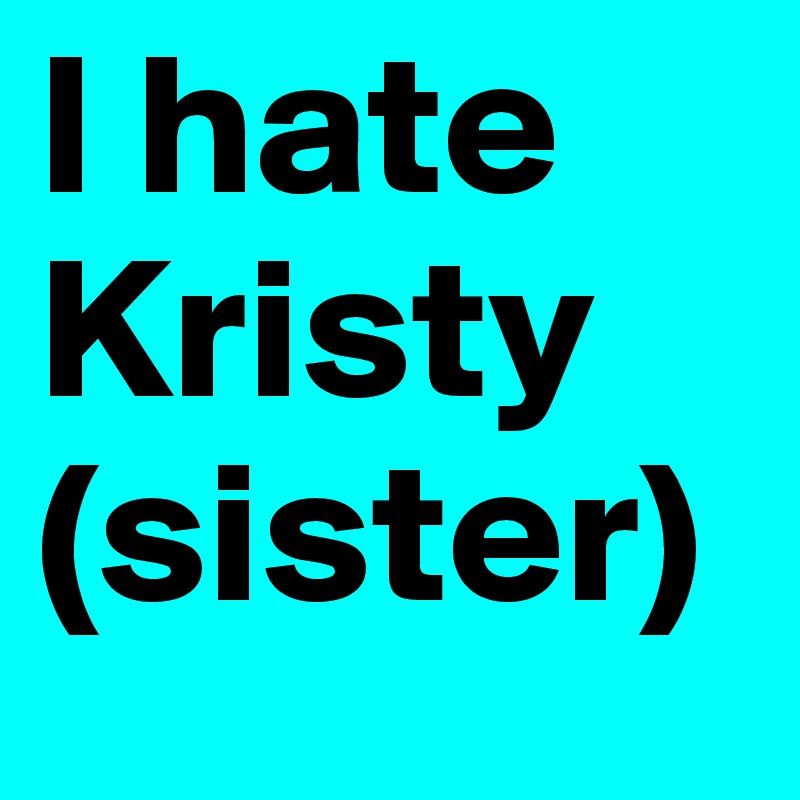 I hate Kristy (sister)
