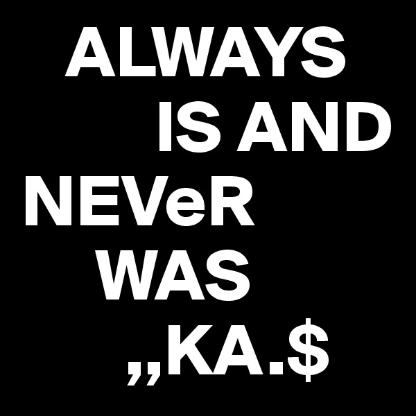    ALWAYS 
         IS AND          NEVeR
     WAS  
       ,,KA.$