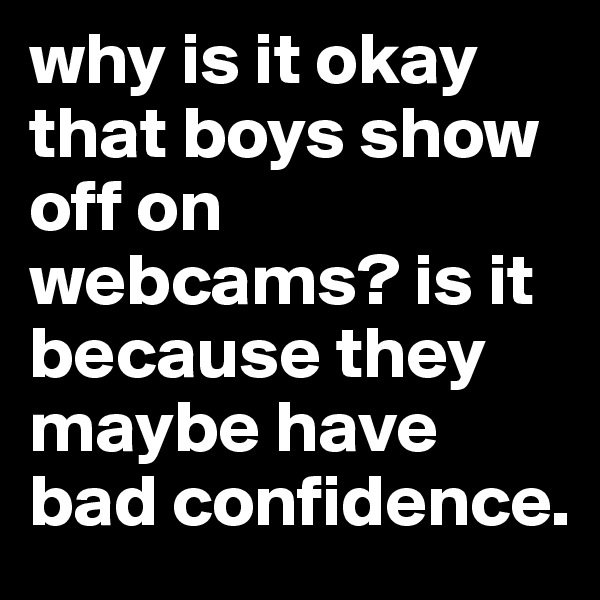 why is it okay that boys show off on webcams? is it because they maybe have bad confidence.