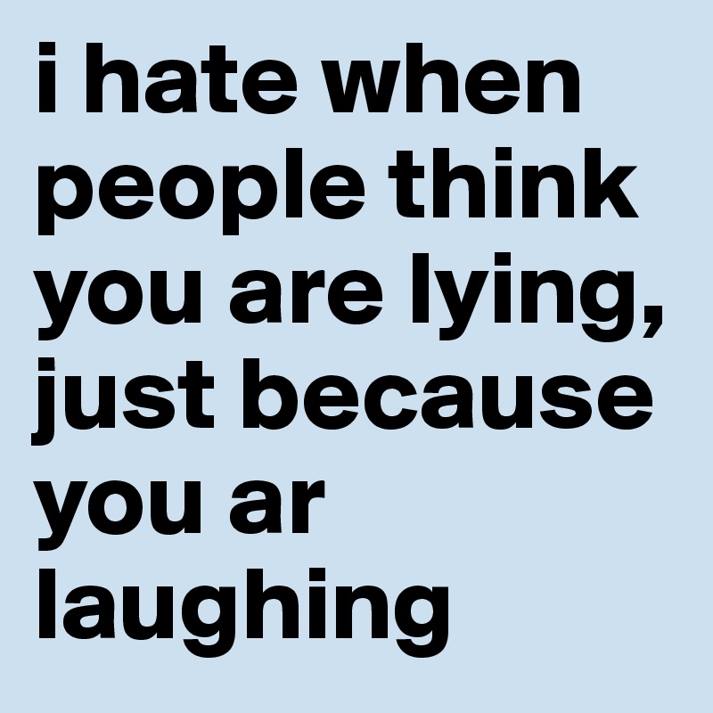 i hate when people think you are lying, just because you ar laughing
