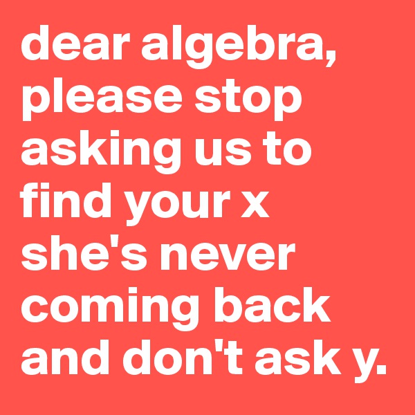 dear algebra, please stop asking us to find your x 
she's never coming back and don't ask y. 