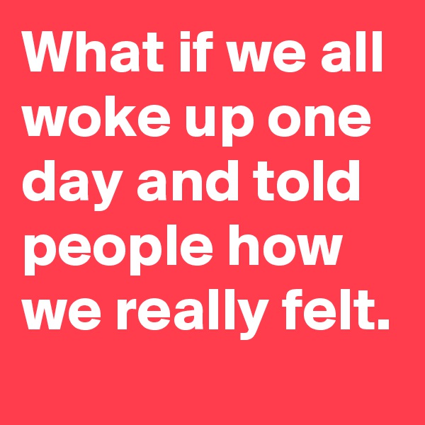 What if we all woke up one day and told people how we really felt.