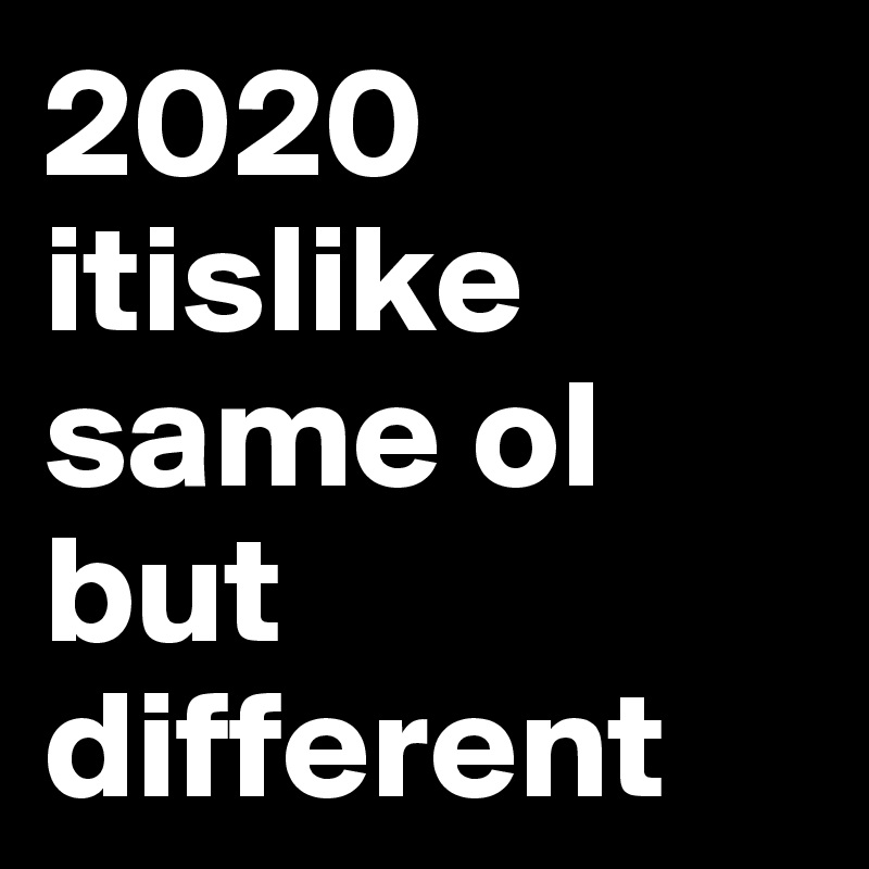 2020
itislike
same ol
but different