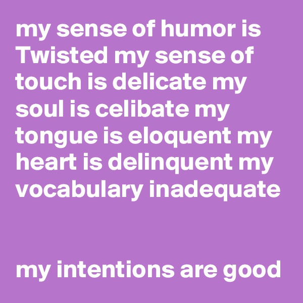 my sense of humor is Twisted my sense of touch is delicate my soul is celibate my tongue is eloquent my heart is delinquent my vocabulary inadequate


my intentions are good