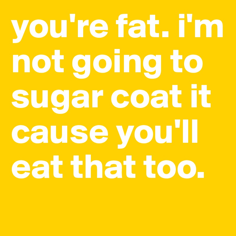 you're fat. i'm not going to sugar coat it cause you'll eat that too. 