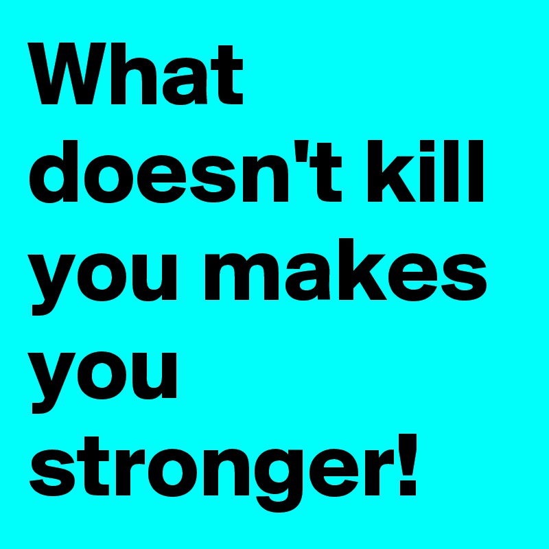 What doesn't kill you makes you stronger!