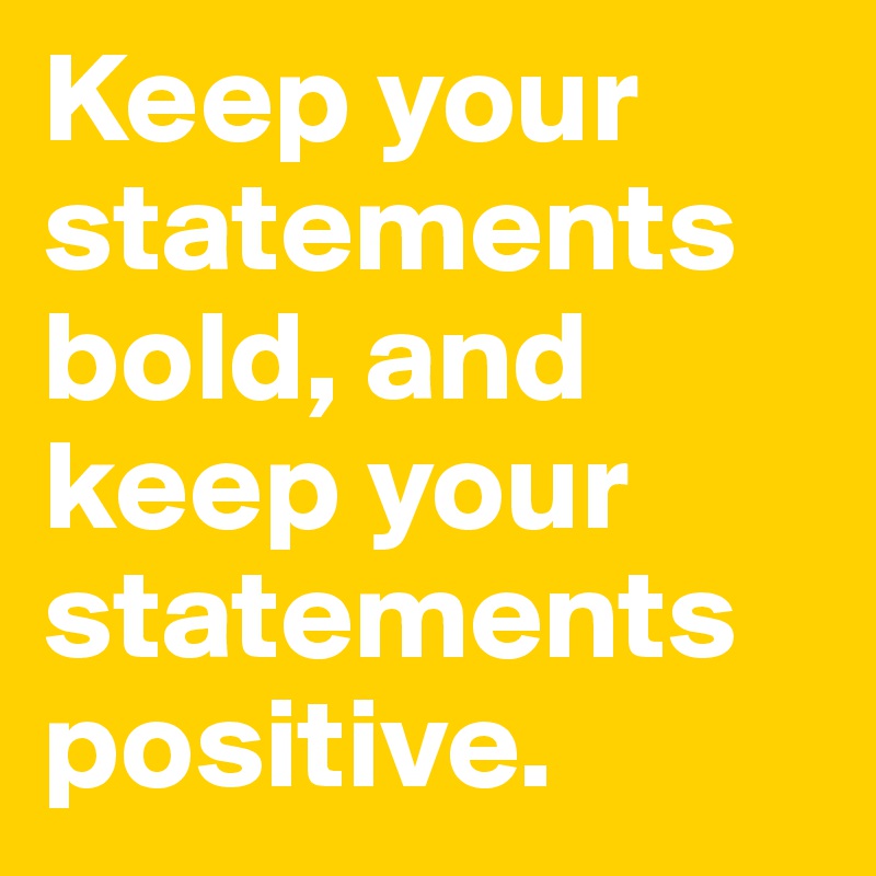 Keep your statements bold, and
keep your statements positive.