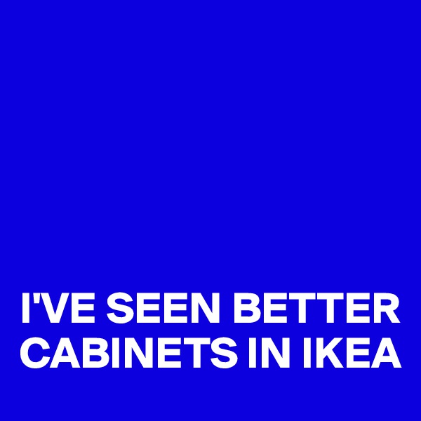 





I'VE SEEN BETTER 
CABINETS IN IKEA
