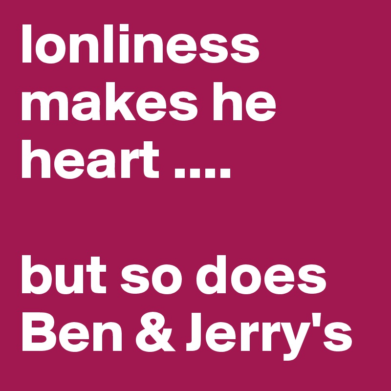 lonliness makes he heart .... 

but so does 
Ben & Jerry's