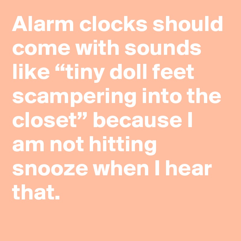 Alarm clocks should come with sounds like “tiny doll feet scampering into the closet” because I am not hitting snooze when I hear that.