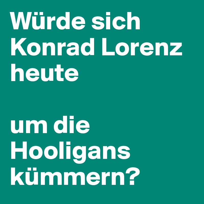 Würde sich
Konrad Lorenz 
heute 

um die Hooligans kümmern?