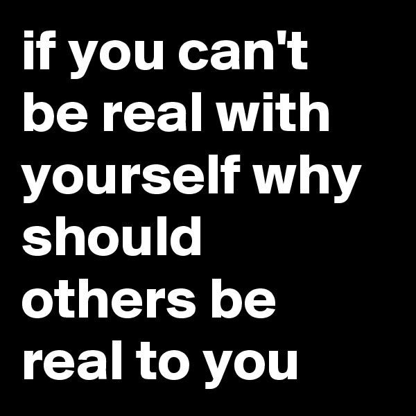 if you can't be real with yourself why should others be real to you