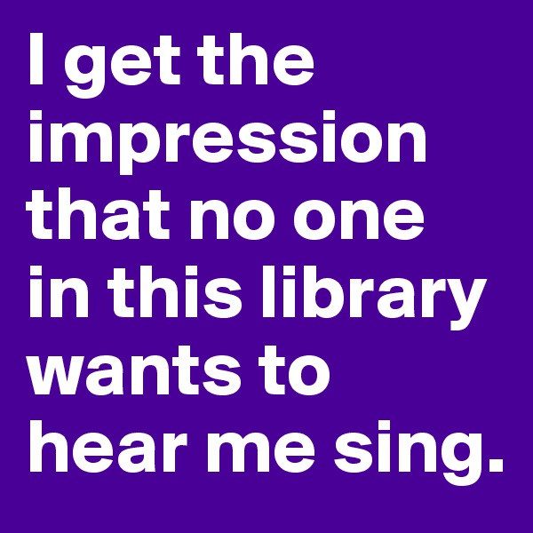 I get the impression that no one in this library wants to hear me sing.