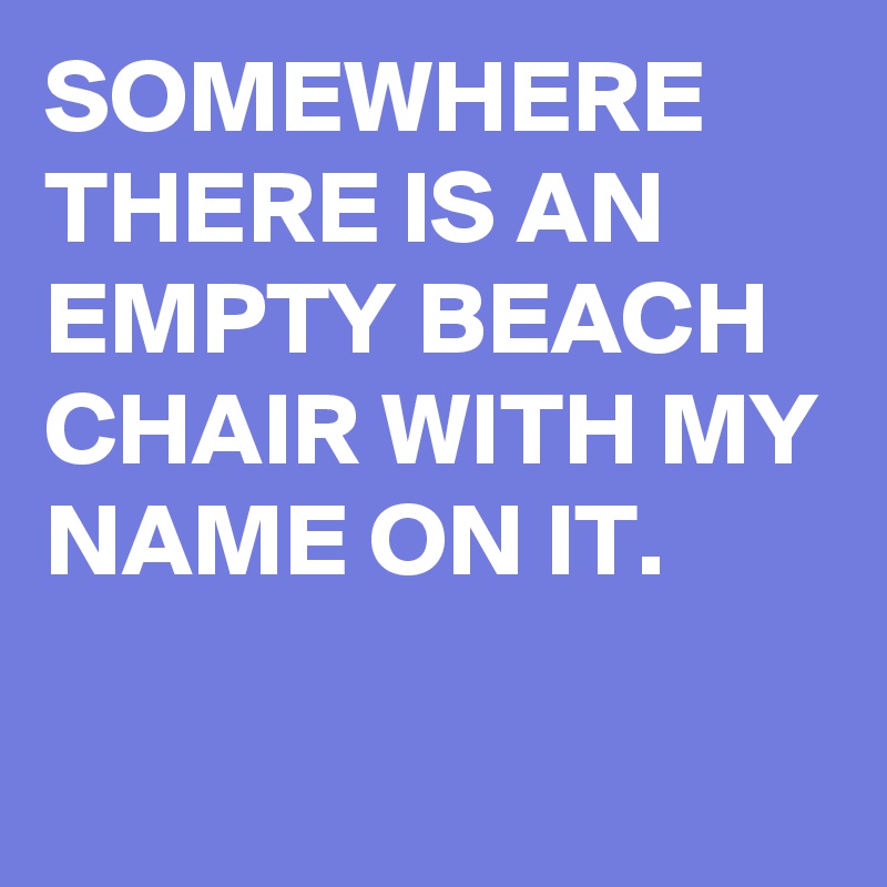 SOMEWHERE THERE IS AN EMPTY BEACH CHAIR WITH MY NAME ON IT.

