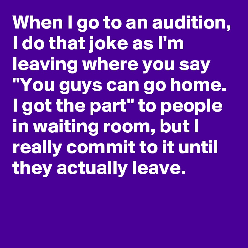 When I go to an audition, I do that joke as I'm leaving where you say "You guys can go home. I got the part" to people in waiting room, but I really commit to it until they actually leave.
